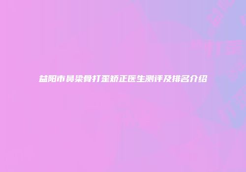 益阳市鼻梁骨打歪矫正医生测评及排名介绍