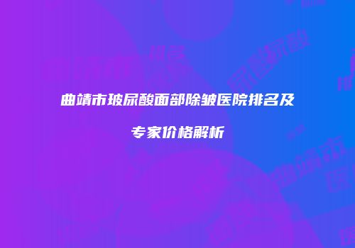 曲靖市玻尿酸面部除皱医院排名及专家价格解析