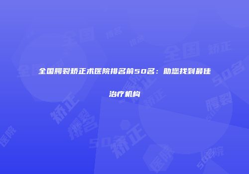 全国腭裂矫正术医院排名前50名：助您找到最佳治疗机构
