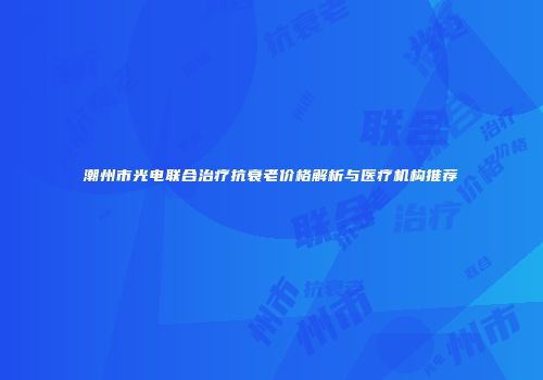 潮州市光电联合治疗抗衰老价格解析与医疗机构推荐