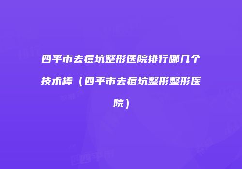 四平市去痘坑整形医院排行哪几个技术棒（四平市去痘坑整形整形医院）