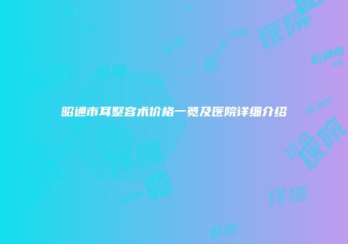 昭通市耳整容术价格一览及医院详细介绍