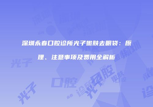 深圳永春口腔诊所光子嫩肤去眼袋：原理、注意事项及费用全解析