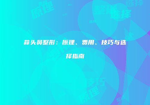 蒜头鼻整形：原理、费用、技巧与选择指南