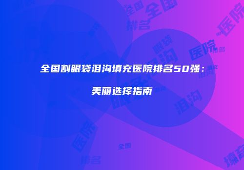 全国割眼袋泪沟填充医院排名50强：美丽选择指南