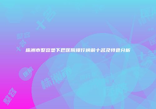 株洲市整容垫下巴医院排行榜前十名及特色分析