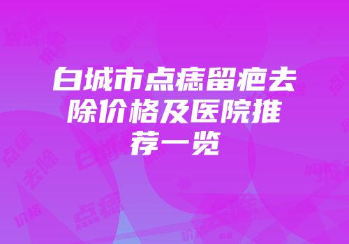 白城市点痣留疤去除价格及医院推荐一览