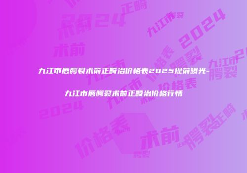 九江市唇腭裂术前正畸治价格表2025提前曝光-九江市唇腭裂术前正畸治价格行情