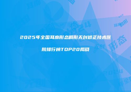 2025年全国耳廓形态畸形无创矫正技术医院排行榜TOP20揭晓