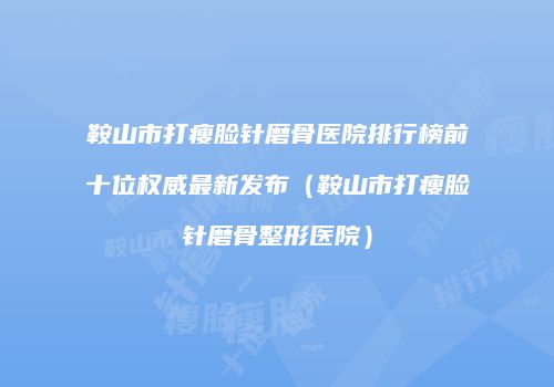 鞍山市打瘦脸针磨骨医院排行榜前十位权威最新发布（鞍山市打瘦脸针磨骨整形医院）