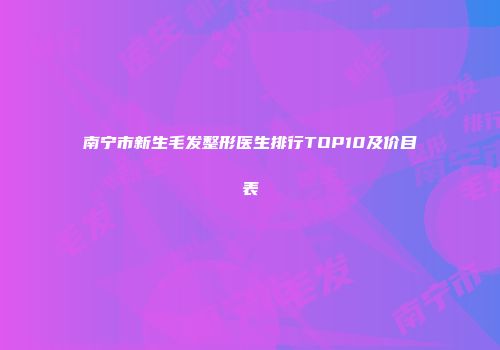 南宁市新生毛发整形医生排行TOP10及价目表