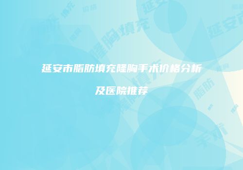 延安市脂肪填充隆胸手术价格分析及医院推荐