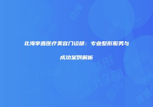北海李鑫医疗美容门诊部：专业整形服务与成功案例解析