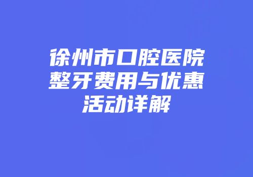 徐州市口腔医院整牙费用与优惠活动详解