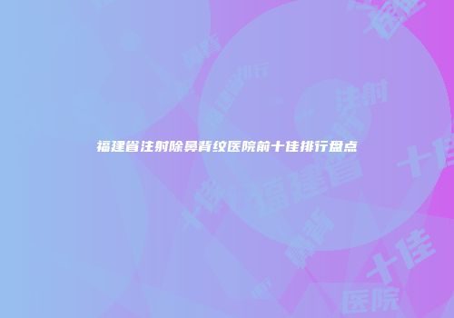 福建省注射除鼻背纹医院前十佳排行盘点