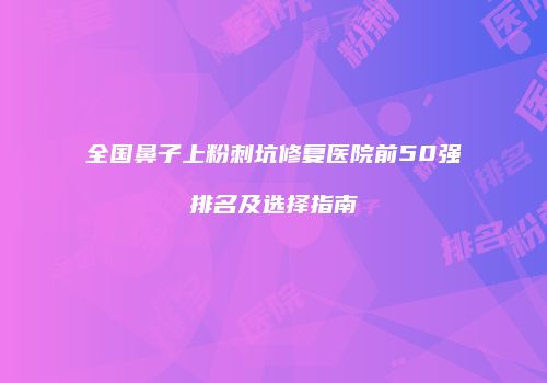 全国鼻子上粉刺坑修复医院前50强排名及选择指南