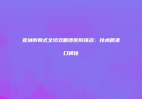 宣城市韩式全切双眼皮医院排名：技术精湛口碑佳