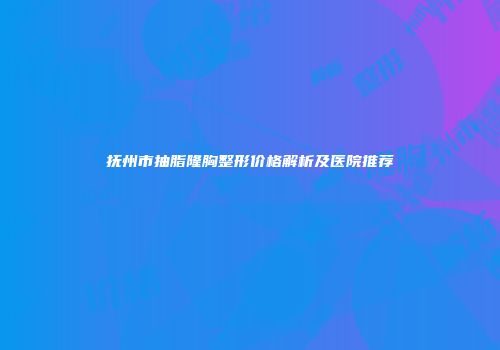 抚州市抽脂隆胸整形价格解析及医院推荐