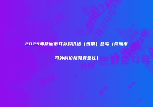 2025年株洲市耳外科价格（费用）参考（株洲市耳外科价格和安全性）