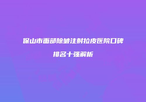 保山市面部除皱注射拉皮医院口碑排名十强解析
