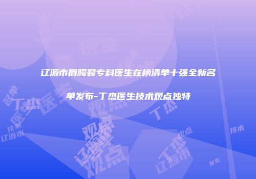 辽源市唇腭裂专科医生在榜清单十强全新名单发布-丁杰医生技术观点独特