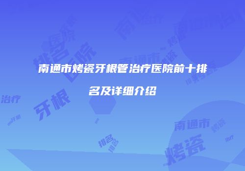 南通市烤瓷牙根管治疗医院前十排名及详细介绍