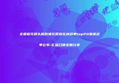 全国做完额头脂肪填充医院在榜名单top20靠谱名单公布-汇总口碑亲测分享