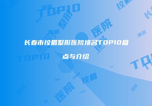 长春市纹眉整形医院排名TOP10盘点与介绍