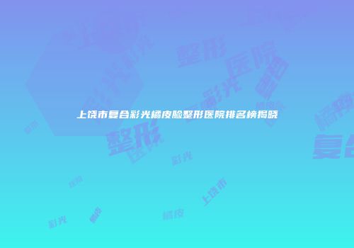上饶市复合彩光橘皮脸整形医院排名榜揭晓