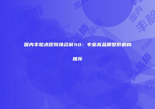 国内丰脸术医院排名前50：专业高品质整形机构推荐