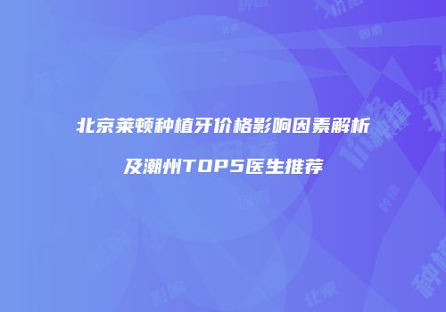 北京莱顿种植牙价格影响因素解析及潮州TOP5医生推荐