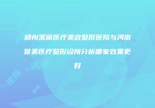 郑州禾丽医疗美容整形医院与河南誉美医疗整形诊所分析哪家效果更好