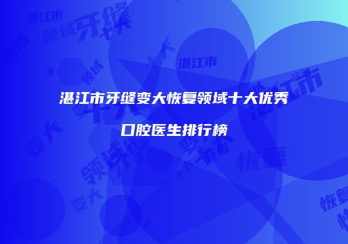 湛江市牙缝变大恢复领域十大优秀口腔医生排行榜