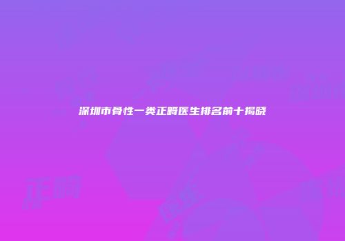 深圳市骨性一类正畸医生排名前十揭晓