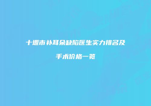 十堰市补耳朵缺陷医生实力排名及手术价格一览