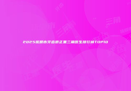 2025抚顺市牙齿矫正黑三角医生排行榜TOP10