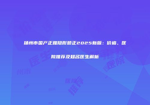 扬州市国产正雅隐形矫正2025新版：价格、医院推荐及知名医生解析