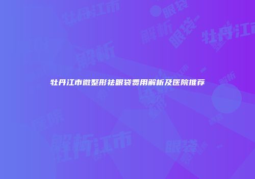牡丹江市微整形祛眼袋费用解析及医院推荐
