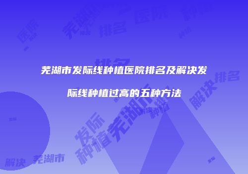 芜湖市发际线种植医院排名及解决发际线种植过高的五种方法