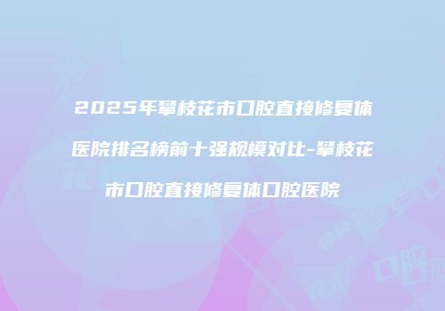 2025年攀枝花市口腔直接修复体医院排名榜前十强规模对比-攀枝花市口腔直接修复体口腔医院