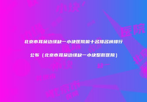 北京市耳朵边缘缺一小块医院前十名排名榜排行公布（北京市耳朵边缘缺一小块整形医院）