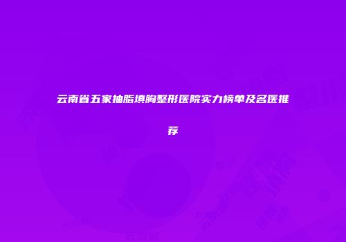 云南省五家抽脂填胸整形医院实力榜单及名医推荐