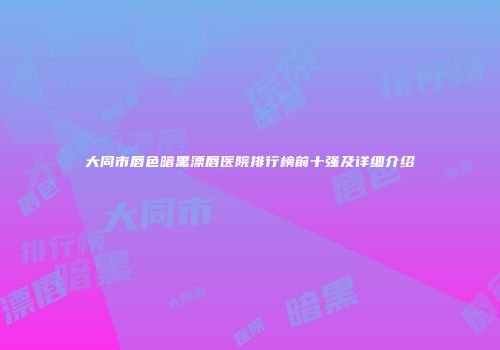 大同市唇色暗黑漂唇医院排行榜前十强及详细介绍