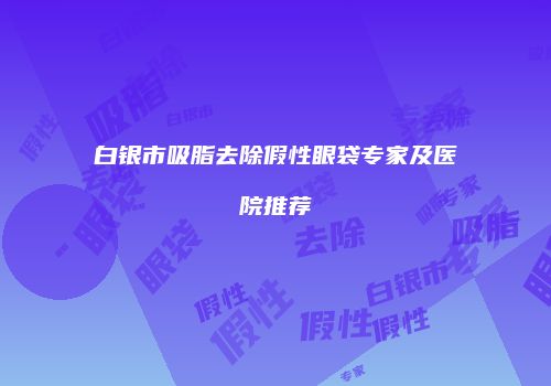 白银市吸脂去除假性眼袋专家及医院推荐