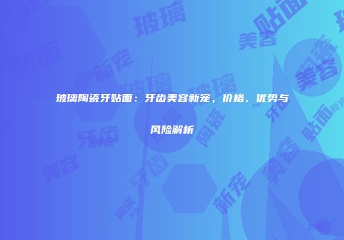 玻璃陶瓷牙贴面：牙齿美容新宠，价格、优势与风险解析