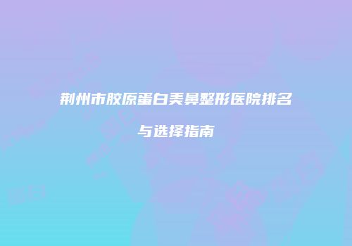 荆州市胶原蛋白美鼻整形医院排名与选择指南