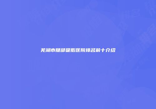 芜湖市腿部吸脂医院排名前十介绍