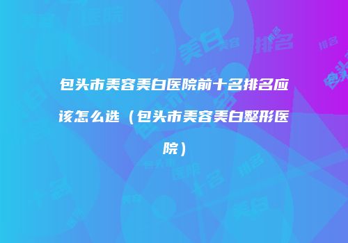 包头市美容美白医院前十名排名应该怎么选（包头市美容美白整形医院）