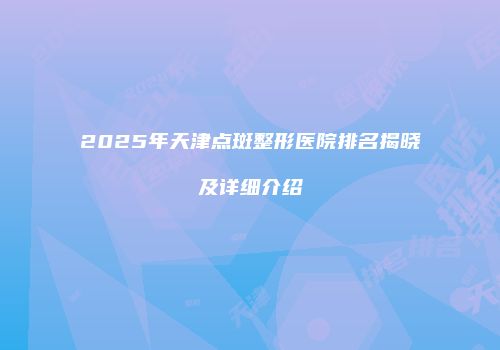 2025年天津点斑整形医院排名揭晓及详细介绍