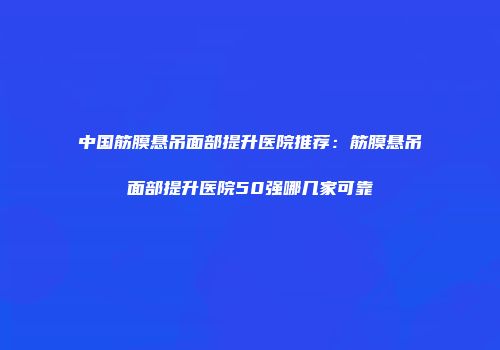 中国筋膜悬吊面部提升医院推荐：筋膜悬吊面部提升医院50强哪几家可靠